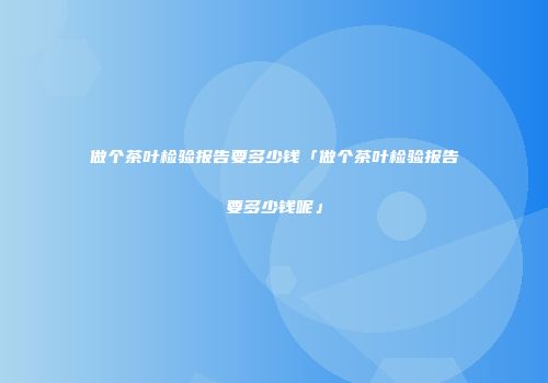 做个茶叶检验报告要多少钱「做个茶叶检验报告要多少钱呢」
