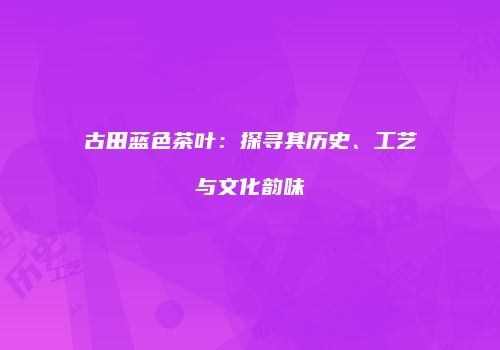 古田蓝色茶叶：探寻其历史、工艺与文化韵味