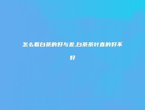 怎么看白茶的好与差,白茶茶叶直的好不好