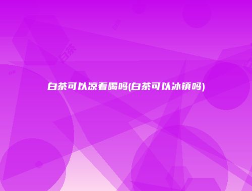 白茶可以凉着喝吗(白茶可以冰镇吗)
