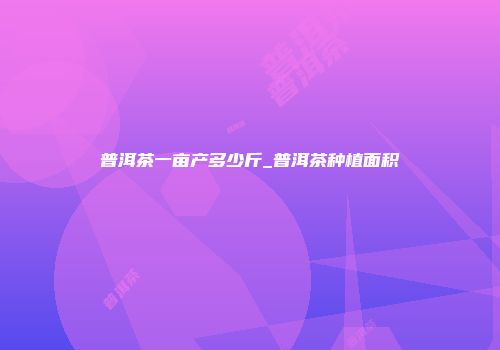 普洱茶一亩产多少斤_普洱茶种植面积