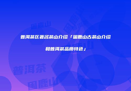 普洱茶区著名茶山介绍「困鹿山古茶山介绍和普洱茶品质特色」