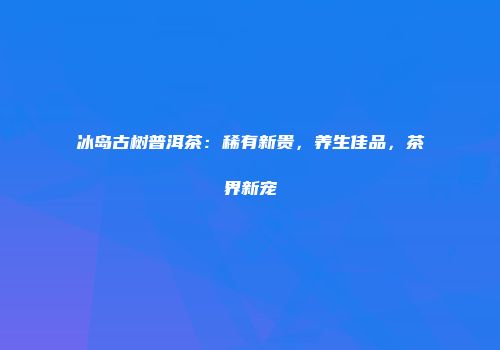 冰岛古树普洱茶：稀有新贵，养生佳品，茶界新宠