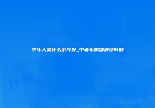 中年人喝什么茶叶好_中老年喝哪种茶叶好