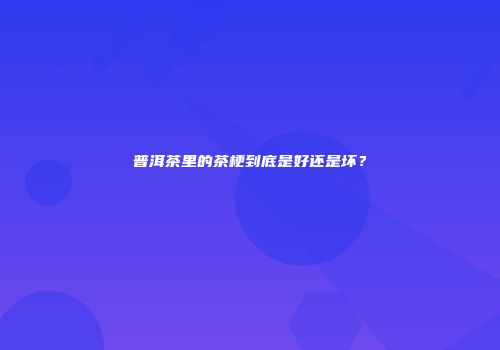 普洱茶里的茶梗到底是好还是坏？