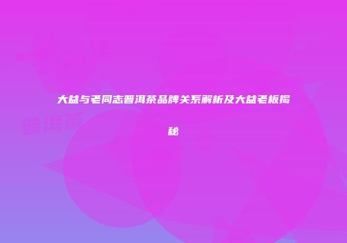 大益与老同志普洱茶品牌关系解析及大益老板揭秘