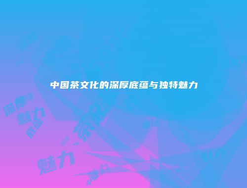 中国茶文化的深厚底蕴与独特魅力