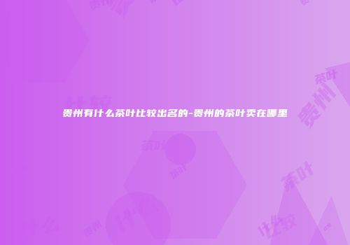 贵州有什么茶叶比较出名的-贵州的茶叶卖在哪里