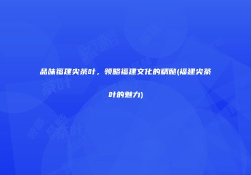 品味福建尖茶叶，领略福建文化的精髓(福建尖茶叶的魅力)
