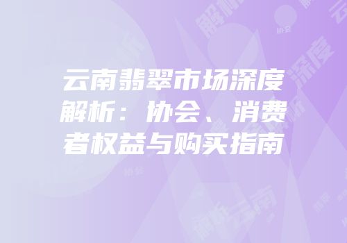 云南翡翠市场深度解析：协会、消费者权益与购买指南