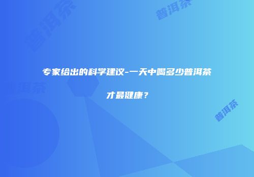 专家给出的科学建议-一天中喝多少普洱茶才最健康？