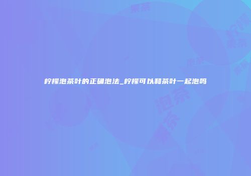 柠檬泡茶叶的正确泡法_柠檬可以和茶叶一起泡吗