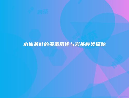 水仙茶叶的多重用途与岩茶种类探秘