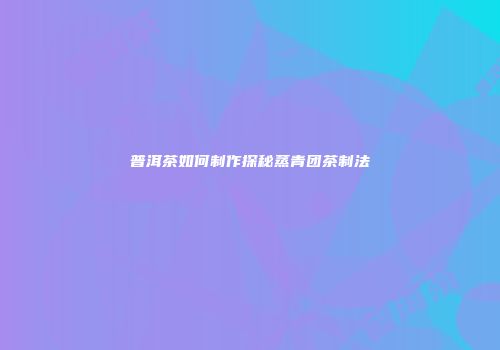 普洱茶如何制作探秘蒸青团茶制法