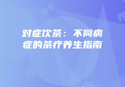 对症饮茶：不同病症的茶疗养生指南