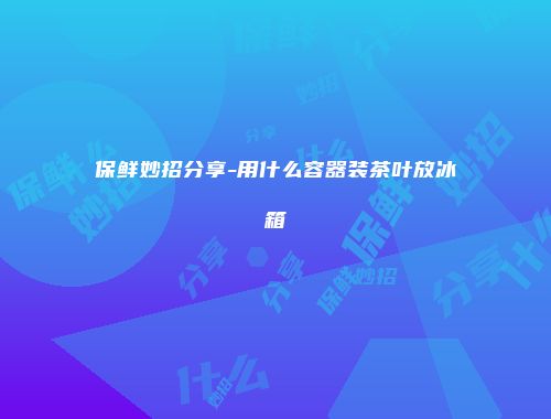 保鲜妙招分享-用什么容器装茶叶放冰箱