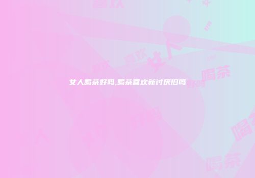 女人喝茶好吗,喝茶喜欢新讨厌旧吗