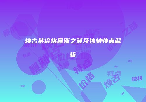 焕古茶价格暴涨之谜及独特特点解析