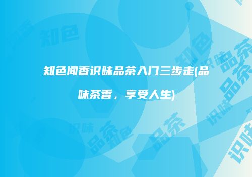 知色闻香识味品茶入门三步走(品味茶香，享受人生)