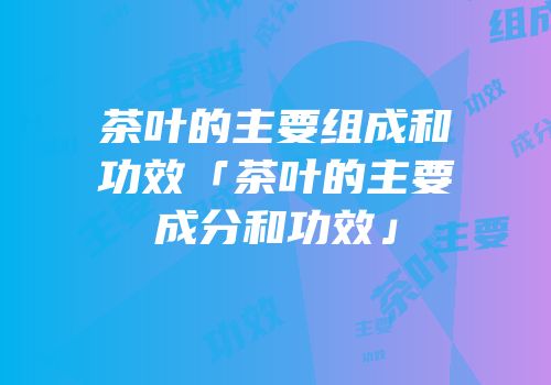 茶叶的主要组成和功效「茶叶的主要成分和功效」