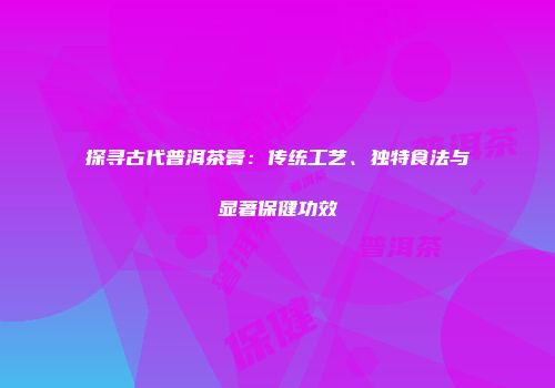 探寻古代普洱茶膏：传统工艺、独特食法与显著保健功效