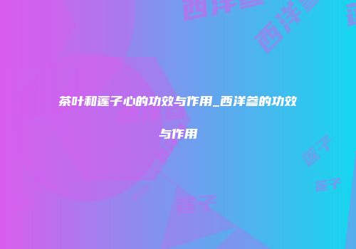 茶叶和莲子心的功效与作用_西洋参的功效与作用