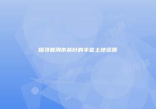 探寻普洱市茶叶的丰富土地资源