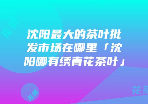 沈阳最大的茶叶批发市场在哪里「沈阳哪有绣青花茶叶」