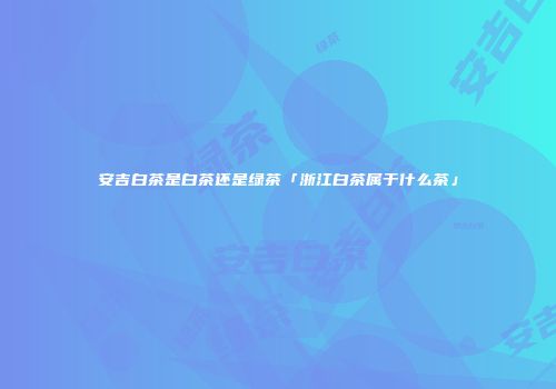 安吉白茶是白茶还是绿茶「浙江白茶属于什么茶」