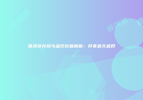 普洱茶存放与品饮价值解析：并非越久越好