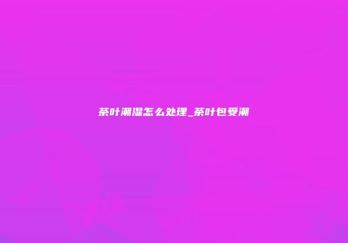 茶叶潮湿怎么处理_茶叶包受潮