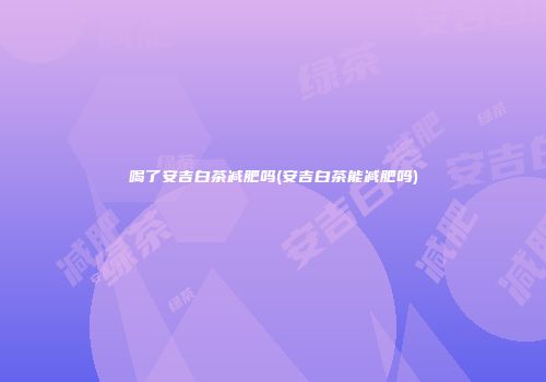 喝了安吉白茶减肥吗(安吉白茶能减肥吗)