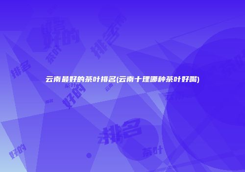 云南最好的茶叶排名(云南十理哪种茶叶好喝)