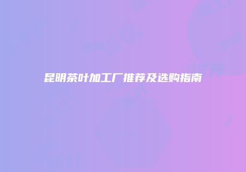 昆明茶叶加工厂推荐及选购指南