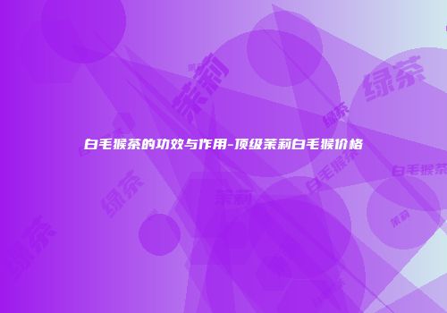 白毛猴茶的功效与作用-顶级茉莉白毛猴价格