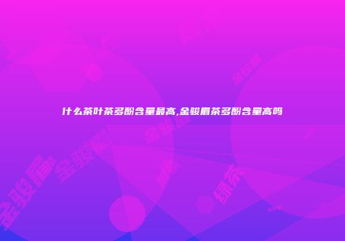 什么茶叶茶多酚含量最高,金骏眉茶多酚含量高吗