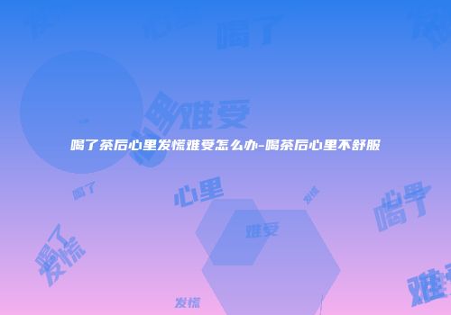 喝了茶后心里发慌难受怎么办-喝茶后心里不舒服