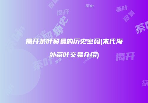 揭开茶叶贸易的历史密码(宋代海外茶叶交易介绍)