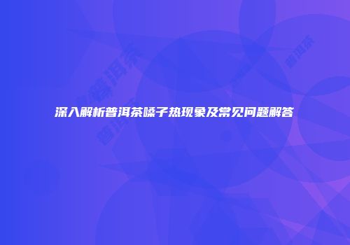深入解析普洱茶嗓子热现象及常见问题解答