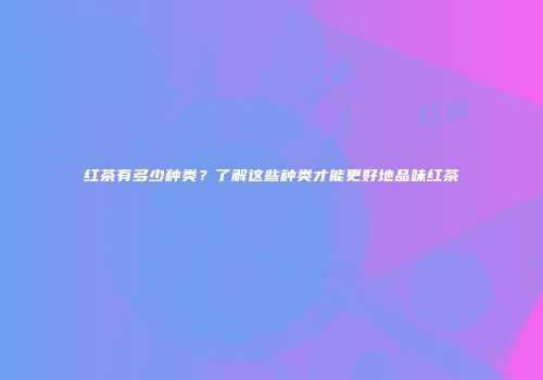 红茶有多少种类？了解这些种类才能更好地品味红茶
