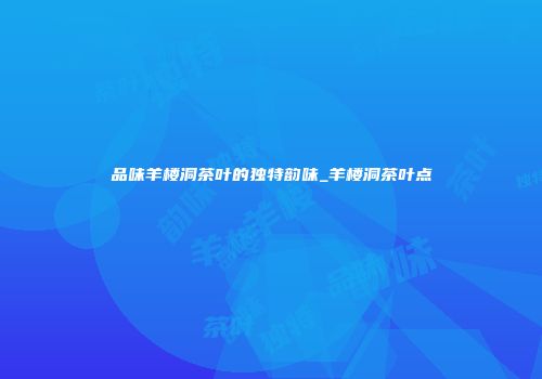 品味羊楼洞茶叶的独特韵味_羊楼洞茶叶点