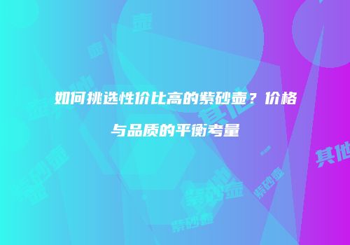 如何挑选性价比高的紫砂壶？价格与品质的平衡考量