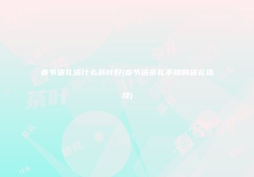春节送礼送什么茶叶好(春节送茶礼不错的送礼选择)