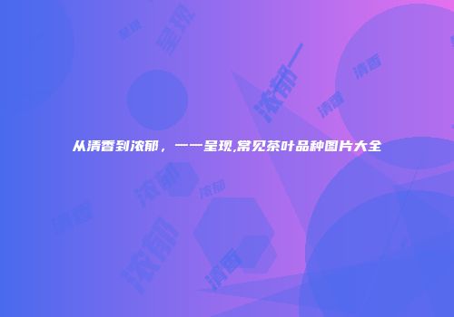 从清香到浓郁，一一呈现,常见茶叶品种图片大全