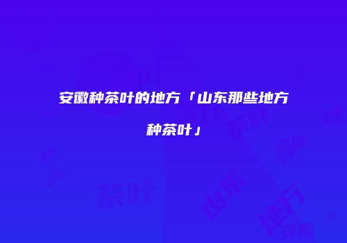 安徽种茶叶的地方「山东那些地方种茶叶」