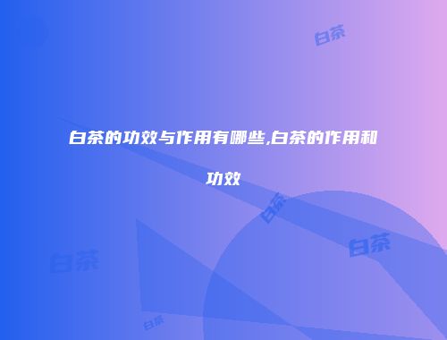 白茶的功效与作用有哪些,白茶的作用和功效