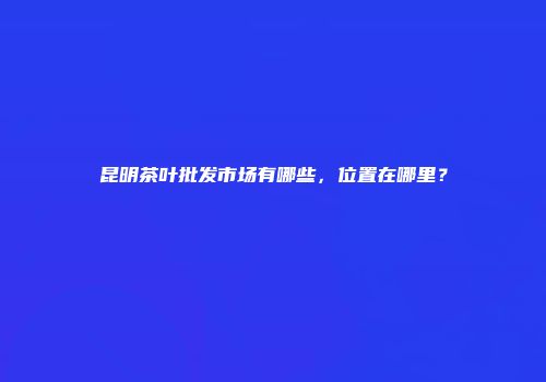 昆明茶叶批发市场有哪些，位置在哪里？