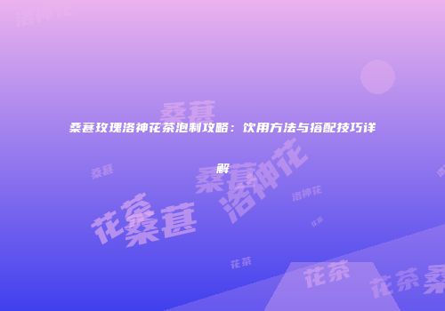 桑葚玫瑰洛神花茶泡制攻略：饮用方法与搭配技巧详解