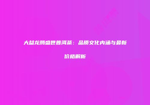 大益龙腾盛世普洱茶：品质文化内涵与最新价格解析