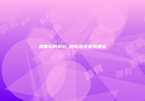 黑颗粒的茶叶_颗粒茶茶都有哪些